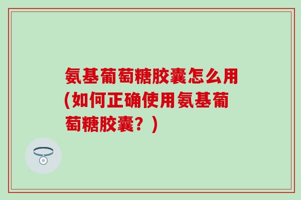 氨基葡萄糖胶囊怎么用(如何正确使用氨基葡萄糖胶囊？)