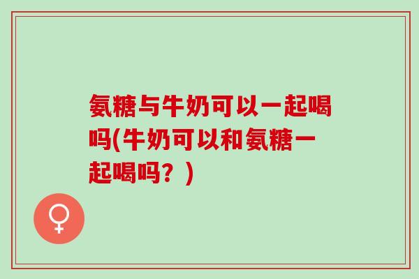 氨糖与牛奶可以一起喝吗(牛奶可以和氨糖一起喝吗？)