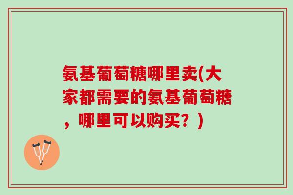 氨基葡萄糖哪里卖(大家都需要的氨基葡萄糖，哪里可以购买？)