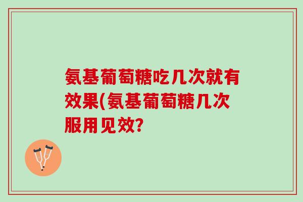 氨基葡萄糖吃几次就有效果(氨基葡萄糖几次服用见效？