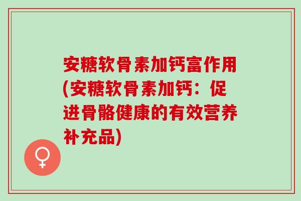 安糖软骨素加钙富作用(安糖软骨素加钙：促进骨骼健康的有效营养补充品)