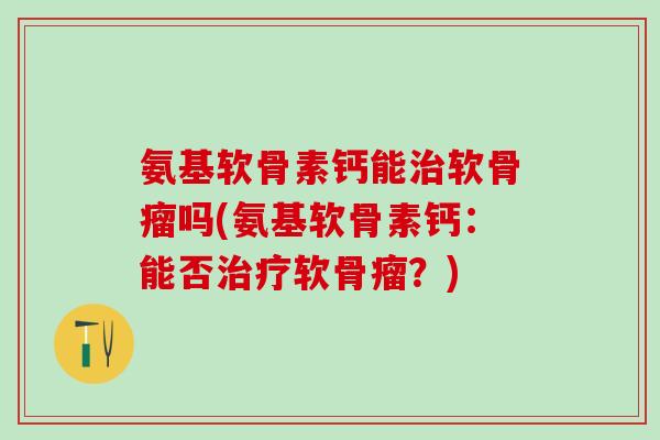 氨基软骨素钙能治软骨瘤吗(氨基软骨素钙：能否治疗软骨瘤？)