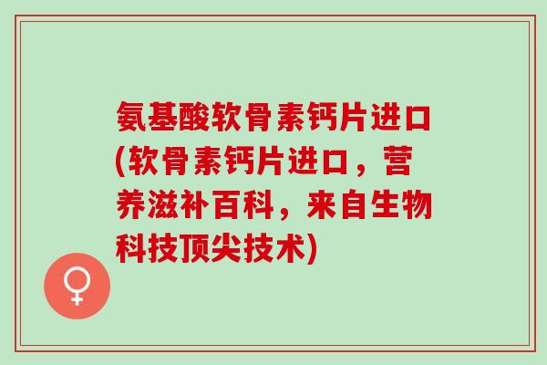 氨基酸软骨素钙片进口(软骨素钙片进口，营养滋补百科，来自生物科技顶尖技术)