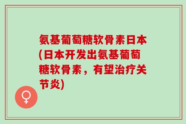 氨基葡萄糖软骨素日本(日本开发出氨基葡萄糖软骨素，有望治疗关节炎)