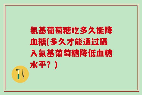 氨基葡萄糖吃多久能降(多久才能通过摄入氨基葡萄糖降低水平？)