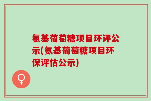 氨基葡萄糖项目环评公示(氨基葡萄糖项目环保评估公示)