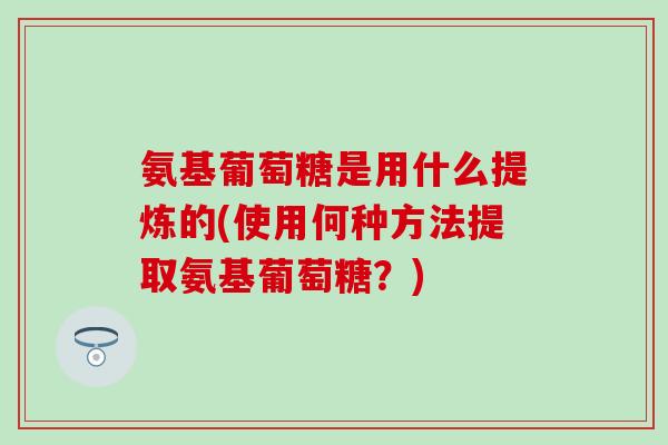 氨基葡萄糖是用什么提炼的(使用何种方法提取氨基葡萄糖？)