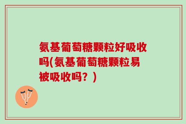 氨基葡萄糖颗粒好吸收吗(氨基葡萄糖颗粒易被吸收吗？)