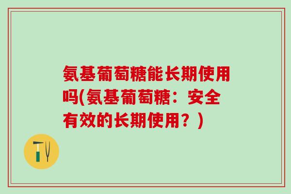 氨基葡萄糖能长期使用吗(氨基葡萄糖：安全有效的长期使用？)