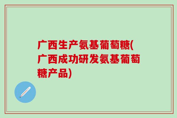 广西生产氨基葡萄糖(广西成功研发氨基葡萄糖产品)