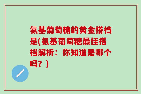 氨基葡萄糖的黄金搭档是(氨基葡萄糖最佳搭档解析：你知道是哪个吗？)