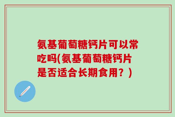 氨基葡萄糖钙片可以常吃吗(氨基葡萄糖钙片是否适合长期食用？)