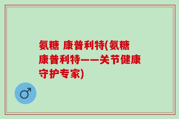 氨糖 康普利特(氨糖康普利特——关节健康守护专家)