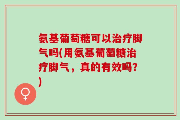 氨基葡萄糖可以脚气吗(用氨基葡萄糖脚气，真的有效吗？)
