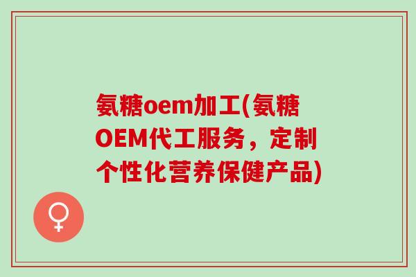 氨糖oem加工(氨糖OEM代工服务，定制个性化营养保健产品)
