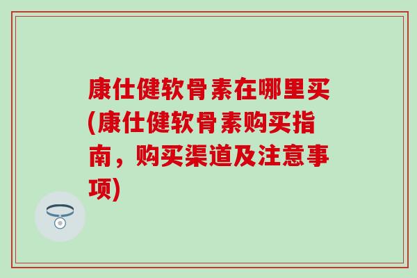 康仕健软骨素在哪里买(康仕健软骨素购买指南，购买渠道及注意事项)
