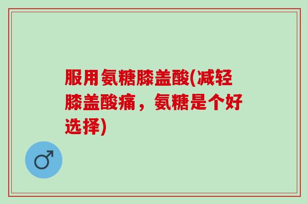 服用氨糖膝盖酸(减轻膝盖酸痛，氨糖是个好选择)