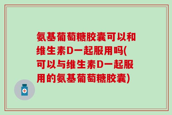 氨基葡萄糖胶囊可以和维生素D一起服用吗(可以与维生素D一起服用的氨基葡萄糖胶囊)