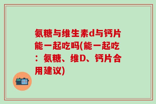 氨糖与维生素d与钙片能一起吃吗(能一起吃：氨糖、维D、钙片合用建议)