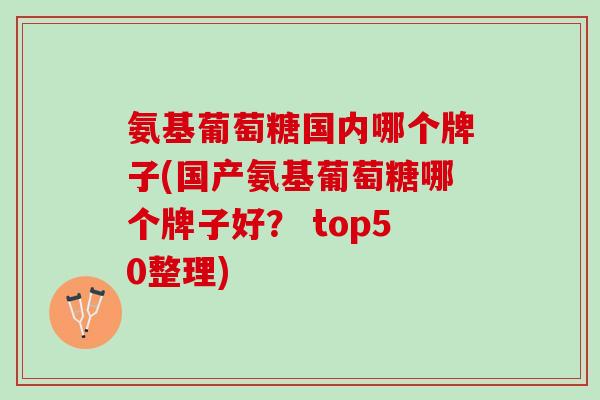 氨基葡萄糖国内哪个牌子(国产氨基葡萄糖哪个牌子好？ top50整理)