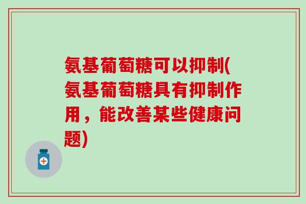 氨基葡萄糖可以抑制(氨基葡萄糖具有抑制作用,能改善某些健康问题) 氨基葡萄糖可以抑制(氨基葡萄糖具有抑制作用,能改善某些健康问题)
