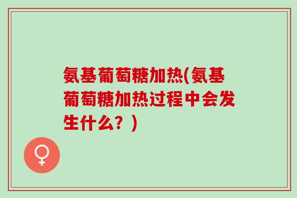 氨基葡萄糖加热(氨基葡萄糖加热过程中会发生什么？)
