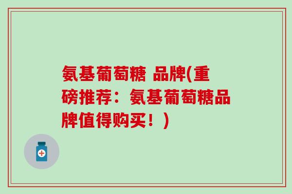 氨基葡萄糖 品牌(重磅推荐：氨基葡萄糖品牌值得购买！)