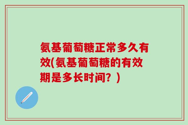 氨基葡萄糖正常多久有效(氨基葡萄糖的有效期是多长时间？)