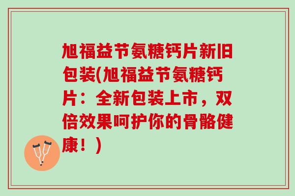 旭福益节氨糖钙片新旧包装(旭福益节氨糖钙片：全新包装上市，双倍效果呵护你的骨骼健康！)