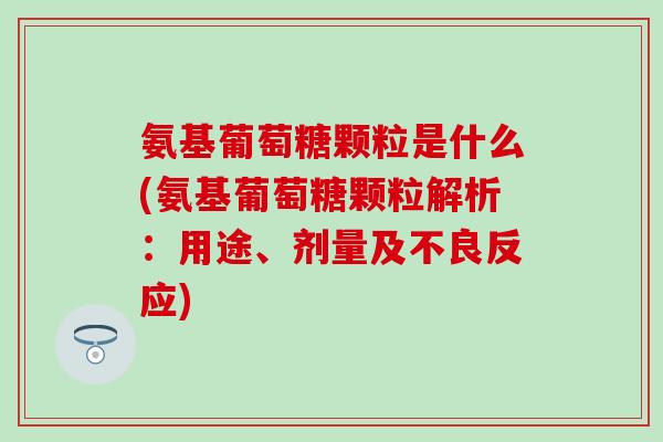 氨基葡萄糖颗粒是什么(氨基葡萄糖颗粒解析：用途、剂量及不良反应)