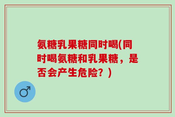 氨糖乳果糖同时喝(同时喝氨糖和乳果糖，是否会产生危险？)