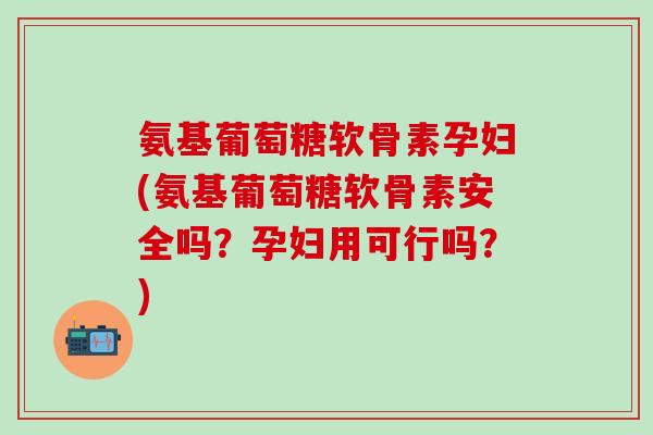 氨基葡萄糖软骨素孕妇(氨基葡萄糖软骨素安全吗？孕妇用可行吗？)