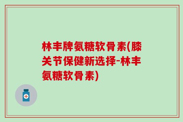 林丰牌氨糖软骨素(膝关节保健新选择-林丰氨糖软骨素)