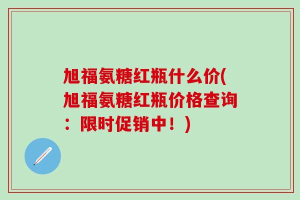 旭福氨糖红瓶什么价(旭福氨糖红瓶价格查询：限时促销中！)