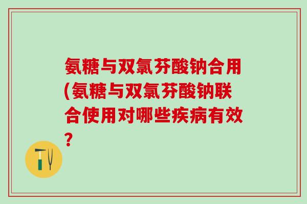氨糖与双氯芬酸钠合用(氨糖与双氯芬酸钠联合使用对哪些疾病有效？