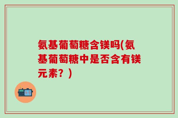 氨基葡萄糖含镁吗(氨基葡萄糖中是否含有镁元素？)