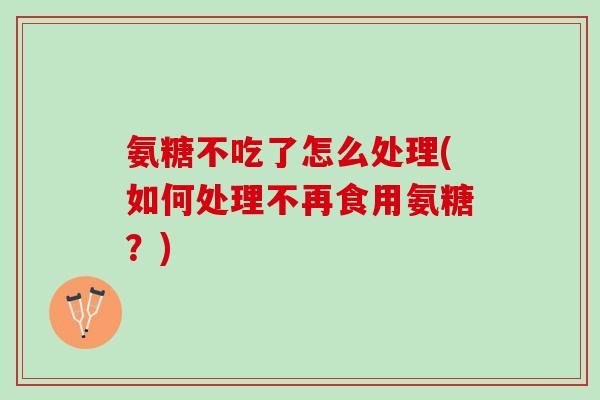 氨糖不吃了怎么处理(如何处理不再食用氨糖？)