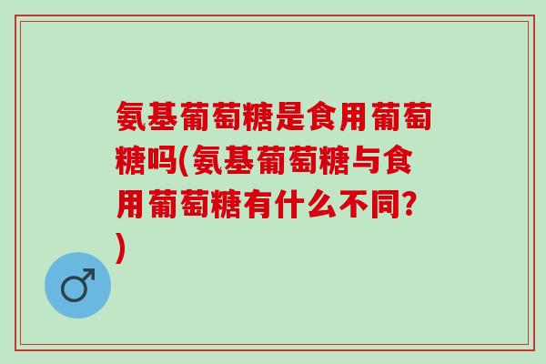 氨基葡萄糖是食用葡萄糖吗(氨基葡萄糖与食用葡萄糖有什么不同？)