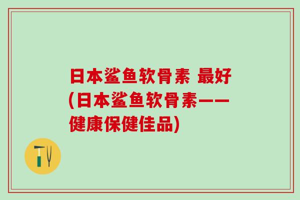 日本鲨鱼软骨素 最好(日本鲨鱼软骨素——健康保健佳品)