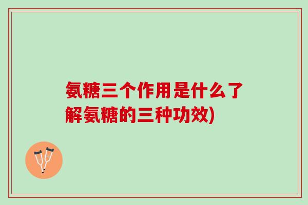 氨糖三个作用是什么了解氨糖的三种功效)