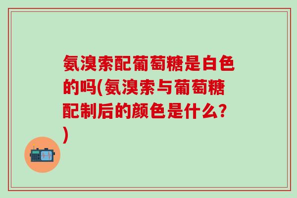 氨溴索配葡萄糖是白色的吗(氨溴索与葡萄糖配制后的颜色是什么？)