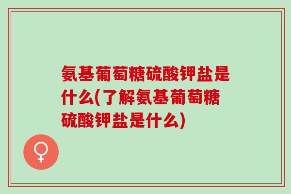 氨基葡萄糖硫酸钾盐是什么(了解氨基葡萄糖硫酸钾盐是什么) 氨基葡萄糖硫酸钾盐是什么(了解氨基葡萄糖硫酸钾盐是什么)