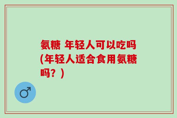氨糖 年轻人可以吃吗(年轻人适合食用氨糖吗？)