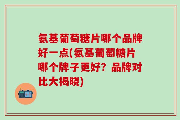 氨基葡萄糖片哪个品牌好一点(氨基葡萄糖片哪个牌子更好？品牌对比大揭晓)