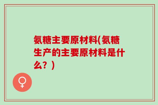 氨糖主要原材料(氨糖生产的主要原材料是什么？)