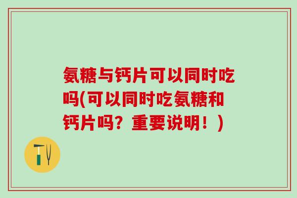 氨糖与钙片可以同时吃吗(可以同时吃氨糖和钙片吗？重要说明！)