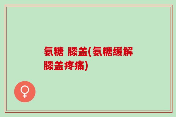 氨糖 膝盖(氨糖缓解膝盖疼痛)