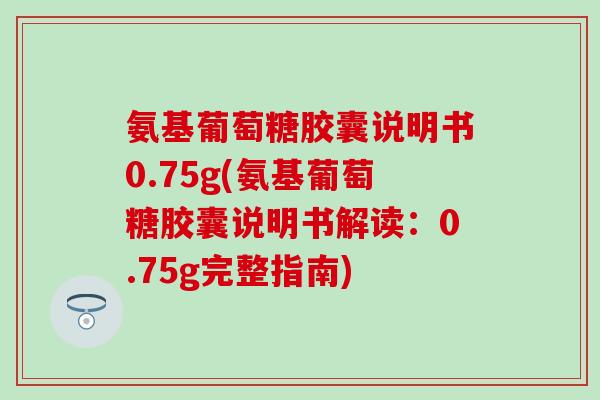 氨基葡萄糖胶囊说明书0.75g(氨基葡萄糖胶囊说明书解读：0.75g完整指南)