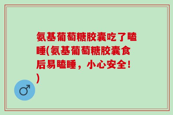 氨基葡萄糖胶囊吃了瞌睡(氨基葡萄糖胶囊食后易瞌睡，小心安全！)