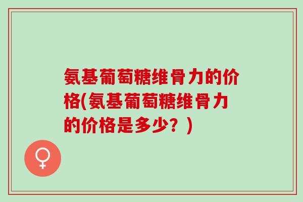 氨基葡萄糖维骨力的价格(氨基葡萄糖维骨力的价格是多少？)